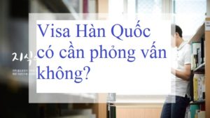 Visa Hàn Quốc có cần phỏng vấn không